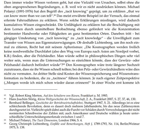 Dass immer wieder Wissen verloren geht, hat eine Vielzahl von Ursachen, selbst ohne die oben angesprochenen Begründungen, z. B. weil wir es nicht ausdrücken können. Michael Polanyi (1891-1976) hat den Begriff des „tacit knowing" geprägt, um zu erklären „that we can know more than we can tell". Das meist erwähnte Beispiel ist der Versuch, das einmal erlernte Fahrradfahren zu erklären. Wenn solche Erklärungen misslingen, wird dadurch kumulatives Wissen eingeschränkt. Die Unfähigkeit zu erklären hat die Beschäftigung mit dem Lernen durch unmittelbare Beobachtung ebenso gefördert wie die Konzentration bestimmter Handwerke oder Fähigkeiten an ganz bestimmten Orten. Daneben tritt - bei gängiger Umdeutung von „tacit knowing" zu „tacit knowledge" - die Unwilligkeit zum Transfer von Wissen aus Eigennutzerwägungen. Ob deshalb Lichtenberg, um ihn noch einmal zu zitieren, Recht hat mit seinem Aphorismus: „Die Kosmographen werden freilich keine nordwestliche Durchfahrt (also den Weg von Europa nach Asien am Nordpol vorbei, K.B.) finden, aber die Pelzhändler. Man würde selbst in philosophischen Dingen sehr viel weiter sein, wenn man die Untersuchungen so einrichten könnte, dass der Gewürz- oder Pelzhandel dadurch befördert würde"? Den Kosmographen wäre trotz längerer Suchzeit zuzutrauen, dass sie ihr Wissen schnell teilten; bei den Pelz- oder Gewürzhändlern wäre dies nicht zu vermuten...