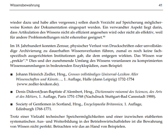 Wissensbewahrung

wieder dazu und habe alles vergessen.) sollen durch Verzicht auf Speicherung möglicherweise Kosten der Dokumentation eingespart werden. Ein verwandter Aspekt liegt darin, dass Artikulation des Wissens nicht als effizient angesehen wird oder nicht als effektiv, weil für andere Problemstellungen nicht erkennbar geeignet.

Im 18. Jahrhundert konnten Zensur, physischer Verlust von Druckschriften oder unvollständige Archivierung zu dauerhaften Wissensverlusten führen, zumal es noch keine fachspezifisch ausgerichteten Institutionen gab, die dem entgegen wirkten. Das Wissen war „prekär". Dies und der zunehmende Umfang des Wissens veranlassen zu komprimierten Wissenssammlungen in bedeutenden Enzyklopädien, zum Beispiel:

■ Johann Heinrich Zedler, Hrsg., Grosses vollständiges Universal-Lexikon Aller Wissenschaften und Künste..., 1. Auflage, Halle (dann Leipzig) 1732-1754 (www.zedler-lexikon.de).

■ Denis Diderot/Jean-Baptiste d'Alembert, Hrsg., Dictionnaire raisonné des Sciences, des Arts et des Métiers, 1. Auflage, Paris 1751-1768 (Nachdruck Stuttgart-Bad Cannstadt 1988).

■ Society of Gentlemen in Scotland, Hrsg., Encyclopaedia Britannica, 1. Auflage, Edinburgh 1768-1771.

Trotz einer Vielzahl technischer Speichermöglichkeiten und einer inzwischen etablierten systematischen Aus- und Weiterbildung in der Betriebswirtschaftslehre ist die Bewahrung von Wissen nicht perfekt. Betrachten wir das an Hand von Beispielen.