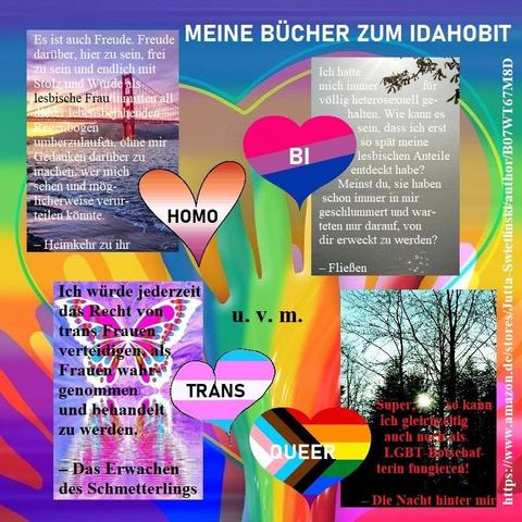 Eine Collage zum Thema "Meine Bücher zum IDAHOBIT" mit den Coverbildern mehrerer Bücher von Jutta Swietlinski, auf denen Zitate aus den entsprechenden Romanen stehen, dazu Herzen, beschriftet mit "HOMO", "BI", "TRANS" und "QUEER" in den Farben der jeweiligen Flaggen. Bilder: privat und von Pixabay