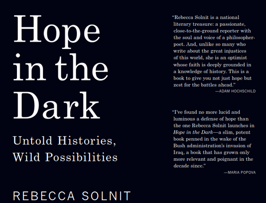 Hope
in the
Dark
Untold Histories,
Wild Possibilities
R e b e c c a  S o l n i t
“Rebecca Solnit is a national
literary treasure: a passionate,
close-to-the-ground reporter with
the soul and voice of a philosopher-
poet. And, unlike so many who
write about the great injustices
of this world, she is an optimist
whose faith is deeply grounded in
a knowledge of history. This is a
book to give you not just hope but
zest for the battles ahead.”
—ADAM HOCHSCHILD

“I’ve found no more lucid and
luminous a defense of hope than
the one Rebecca Solnit launches in
Hope in the Dark—a slim, potent
book penned in the wake of the
Bush administration’s invasion of
Iraq, a book that has grown only
more relevant and poignant in the
decade since.”
—MARIA POPOVA
