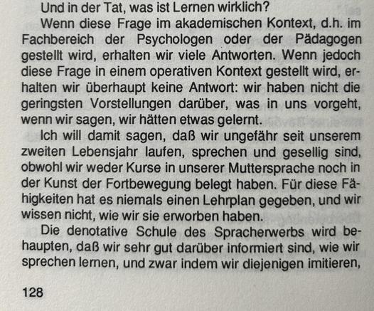 Und in der Tat, was ist Lernen wirklich? Wenn diese Frage im akademischen Kontext, d.h. im Fachbereich der Psychologen oder der Pädagogen gestellt wird, erhalten wir viele Antworten. Wenn jedoch diese Frage in einem operativen Kontext gestellt wird, erhalten wir überhaupt keine Antwort: wir haben nicht die geringsten Vorstellungen darüber, was in uns vorgeht, wenn wir sagen, wir hätten etwas gelernt.

Ich will damit sagen, daß wir ungefähr seit unserem zweiten Lebensjahr laufen, sprechen und gesellig sind, obwohl wir weder Kurse in unserer Muttersprache noch in der Kunst der Fortbewegung belegt haben. Für diese Fähigkeiten hat es niemals einen Lehrplan gegeben, und wir wissen nicht, wie wir sie erworben haben.

Die denotative Schule des Spracherwerbs wird behaupten, daß wir sehr gut darüber informiert sind, wie wir sprechen lernen, und zwar indem wir diejenigen imitieren,​​​​​​​​​​​​​​​​