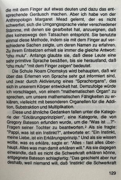 die mit dem Finger auf etwas deuten und dazu das entsprechende Geräusch machen. Aber ich habe von der Anthropologin Margaret Mead gelernt, der es nicht schwerfiel, sich die Umgangssprache vieler verschiedener Stämme, mit denen sie gearbeitet hat, anzueignen, daß dies keineswegs den Tatsachen entspricht. Sie benutzte einmal diese Methode, indem sie mit dem Finger auf verschiedene Sachen zeigte, um deren Namen zu erfahren. Zu ihrem Entsetzen erhielt sie immer die gleiche Antwort: "chu mulu". Anfangs glaubte sie, daß diese Leute eine sehr primitive Sprache besäßen, bis sie herausfand, daß "chu mulu" mit dem Finger zeigen" bedeutet...