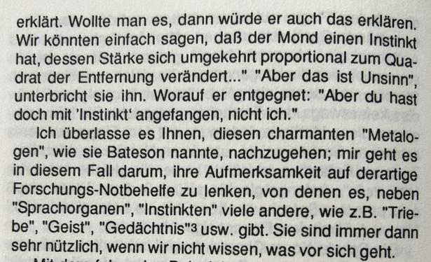 Wollte man es, dann würde er auch das erklären. Wir könnten einfach sagen, daß der Mond einen Instinkt hat, dessen Stärke sich umgekehrt proportional zum Quadrat der Entfernung verändert..." "Aber das ist Unsinn" unterbricht sie ihn. Worauf er entgegnet: "Aber du hast doch mit 'Instinkt' angefangen, nicht ich."...