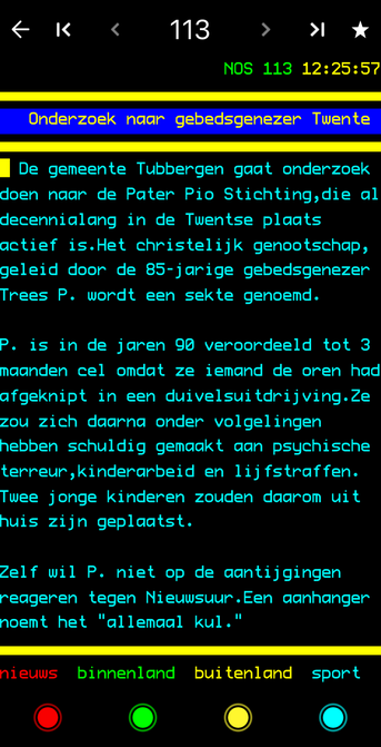 <K< 113 › * NOS 113 12:25:57 Onderzoek naar gebedsgenezer Twente De gemeente Tubbergen gaat onderzoek doen naar de Pater Pio Stichting, die al decennialang in de Twentse plaats actief is.Het christelijk genootschap, geleid door de 85-jarige gebedsgenezer Trees P. wordt een sekte genoend. P. is in de jaren 90 veroordeeld tot 3 maanden cel ondat ze iemand de oren had afgeknipt in een duivelsuitdrijving.Ze zou zich daarna onder volgelingen hebben schuldig gemaakt aan psychische terreur, kinderarbeid en lijfstraffen. Twee jonge kinderen zouden daarom uit huis zijn geplaatst. Zelf wil P. niet op de aantijgingen reageren tegen Nieuwsuur.Een aanhanger noemt het "allemaal kul." nieuws binnenland buitenland sport