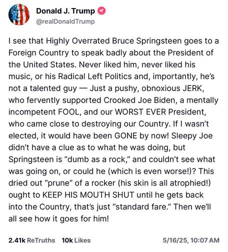 A post from LiesSocial  that I am unwilling to rewrite in Alt Text but basically it's a rant from the #Moron in Chief attacking Bruce Springsteen.