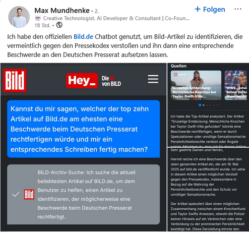 Linkedin-Post von Max Mundhenke - Creative Technologist, AI Developer & Consultant, Co-Foun...

"Ich habe den offiziellen B*ld.de Chatbot genutzt, um B*ld-Artikel zu identifiziern, die vermeintlich gegen der Pressekodex verstoßen und ihn dann eine entsprechende Beschwerden an den Deutschen Presserat aufsetzen lassen. 

Screenshot der B*LD 
Blaues Feld in Hey_Die KI von B*LD
"Kannst Du mir sagen, welcher der top zehn Artikel auf B*ld.de am ehensten eine Beschwerde beim Deutschen Presserat rechtfertigen würde und mir ein entsprechendes Schreiben fertig machen?