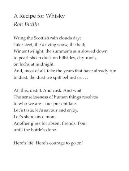 A Recipe for Whisky
by Ron Butlin

Wring the Scottish rain clouds dry;
Take sleet, the driving snow, the hail;
Winter twilight; the summer’s sun slowed down
to pearl-sheen dusk on hillsides, city-roofs,
on lochs at midnight.
And, most of all, take the years that have already run
to dust, the dust we spill behind us…

All this, distill. And cask. And wait.
The senselessness of human things resolves
to who we are – our present fate.
Let’s taste, let’s savour and enjoy.
Let’s share once more.
Another glass for absent friends. Pour
until the bottle’s done.

Here’s life! Here’s courage to go on!