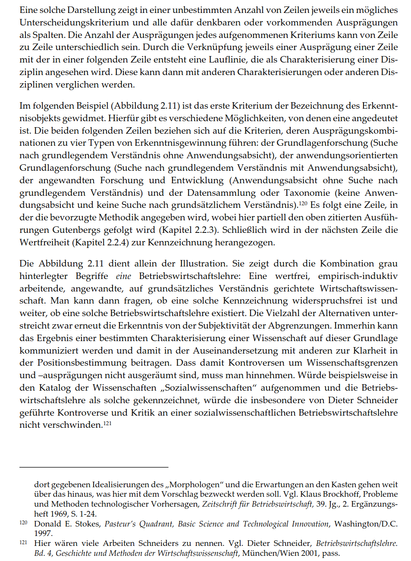 Eine solche Darstellung zeigt in einer unbestimmten Anzahl von Zeilen jeweils ein mögliches Unterscheidungskriterium und alle dafür denkbaren oder vorkommenden Ausprägungen als Spalten. Die Anzahl der Ausprägungen jedes aufgenommenen Kriteriums kann von Zeile zu Zeile unterschiedlich sein. Durch die Verknüpfung jeweils einer Ausprägung einer Zeile mit der in einer folgenden Zeile entsteht eine Lauflinie, die als Charakterisierung einer Disziplin angesehen wird. Diese kann dann mit anderen Charakterisierungen oder anderen Disziplinen verglichen werden.
Im folgenden Beispiel (Abbildung 2.11) ist das erste Kriterium der Bezeichnung des Erkenntnisobjekts gewidmet. Hierfür gibt es verschiedene Möglichkeiten, von denen eine angedeutet ist. Die beiden folgenden Zeilen beziehen sich auf die Kriterien, deren Ausprägungskombinationen zu vier Typen von Erkenntnisgewinnung führen: der Grundlagenforschung (Suche nach grundlegendem Verständnis ohne Anwendungsabsicht), der anwendungsorientierten Grundlagenforschung (Suche nach grundlegendem Verständnis mit Anwendungsabsicht), der angewandten Forschung und Entwicklung (Anwendungsabsicht ohne Suche nach grundlegendem Verständnis) und der Datensammlung oder Taxonomie (keine Anwendungsabsicht und keine Suche nach grundsätzlichem Verständnis). Es folgt eine Zeile, in der die bevorzugte Methodik angegeben wird, wobei hier ...
