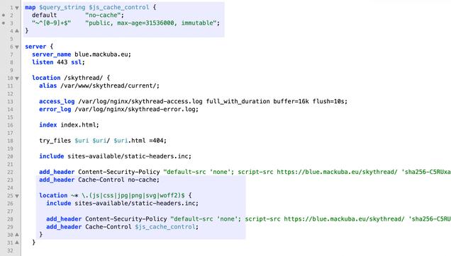 map $query_string $js_cache_control {
  default        "no-cache";
  "~^[0-9]+$"    "public, max-age=31536000, immutable";
}

server {
  server_name blue.mackuba.eu;
  listen 443 ssl;

  location /skythread/ {
    alias /var/www/skythread/current/;

    access_log /var/log/nginx/skythread-access.log full_with_duration buffer=16k flush=10s;
    error_log /var/log/nginx/skythread-error.log;

    index index.html;

    try_files $uri $uri/ $uri.html =404;

    include sites-available/static-headers.inc;

    add_header Content-Security-Policy "default-src 'none'; script-src https://blue.mackuba.eu/skythread/ 'sha256-C5RUxaoIkpRux1/UhIgLL5RalHWo6EOGHzWOhCMr8Fs='; style-src https://blue.mackuba.eu/skythread/style.css https://blue.mackuba.eu/skythread/fontawesome/; img-src https:; font-src https://blue.mackuba.eu/skythread/fontawesome/; script-src-attr 'none'; style-src-attr 'none'; connect-src https:; base-uri 'none'; frame-ancestors 'none'; form-action 'none'";
    add_header Cache-Control no-cache;

    location ~* \.(js|css|jpg|png|svg|woff2)$ {
      include sites-available/static-headers.inc;

      add_header Content-Security-Policy "default-src 'none'; script-src https://blue.mackuba.eu/skythread/ 'sha256-C5RUxaoIkpRux1/UhIgLL5RalHWo6EOGHzWOhCMr8Fs='; style-src https://blue.mackuba.eu/skythread/style.css https://blue.mackuba.eu/skythread/fontawesome/; img-src https:; font-src https://blue.mackuba.eu/skythread/fontawesome/; script-src-attr 'none'; style-src-attr 'none'; c(…)