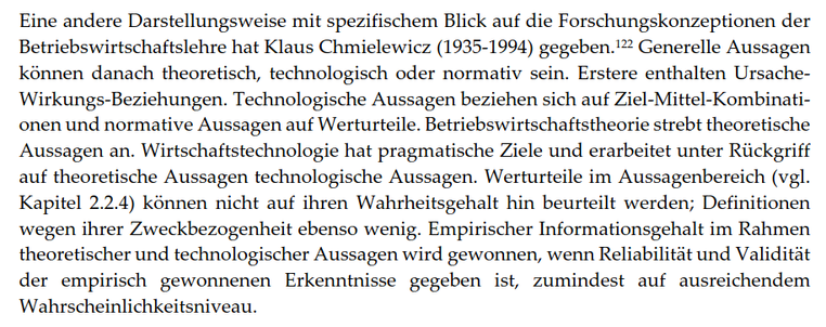 Eine andere Darstellungsweise mit spezifischem Blick auf die Forschungskonzeptionen der Betriebswirtschaftslehre hat Klaus Chmielewicz (1935-1994) gegeben. Generelle Aussagen können danach theoretisch, technologisch oder normativ sein. Erstere enthalten Ursache-Wirkungs-Beziehungen. Technologische Aussagen beziehen sich auf Ziel-Mittel-Kombinationen und normative Aussagen auf Werturteile. Betriebswirtschaftstheorie strebt theoretische Aussagen an. Wirtschaftstechnologie hat pragmatische Ziele und erarbeitet unter Rückgriff auf theoretische Aussagen technologische Aussagen. Werturteile im Aussagenbereich (vgl. Kapitel 2.2.4) können nicht auf ihren Wahrheitsgehalt hin beurteilt werden; Definitionen wegen ihrer Zweckbezogenheit ebenso wenig. Empirischer Informationsgehalt im Rahmen theoretischer und technologischer Aussagen wird gewonnen, wenn Reliabilität und Validität der empirisch gewonnenen Erkenntnisse gegeben ist, zumindest auf ausreichendem Wahrscheinlichkeitsniveau.