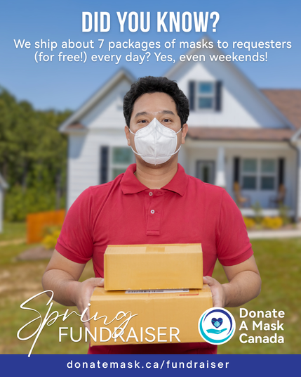 Man with black hair, in a red shirt and wearing a white N95 respirator mask. He is holding two packages and he is standing in front of a home.
The following text is on the image:
"Did you know? We shit about 7 packages of masks to requesters (for free!) every day? Yes, even weekends!"
"Spring Fundraiser - Donate A Mask Canada"
