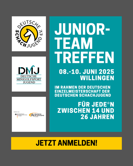 Junior-
Team
Treffen
08.-10. Juni 2025
Willingen

Im Rahmen der Deutschen EInzelmeisterschaft der Deutschen SchachJugend

Für Jede*n zwischen 14 Und 26 jahren
Jetzt Anmelden!

[Logo Deutsche Schachjugend, Logo Deutsche Minigolfsportjugend]