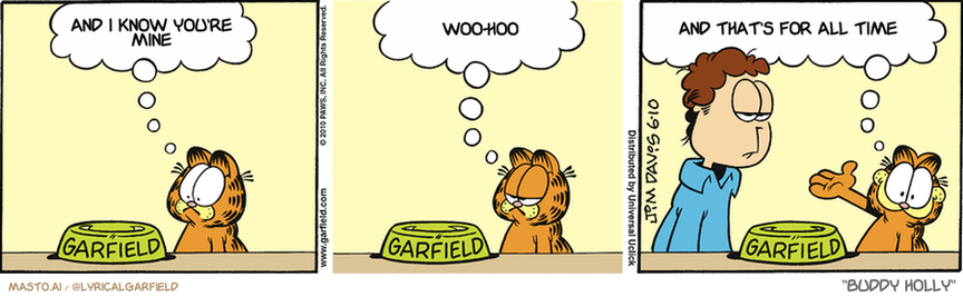 Original Garfield comic from June 10, 2010
Text replaced with lyrics from: Buddy Holly

Transcript:
• And I Know You're Mine
• Woo-Hoo
• And That's For All Time


--------------
Original Text:
• Garfield:  An empty cat food bowl.  The world's saddest sight.  And in second place ladies and gentlemen...