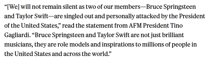 “[We] will not remain silent as two of our members—Bruce Springsteen and Taylor Swift—are singled out and personally attacked by the President of the United States,” read the statement from AFM President Tino Gagliardi. “Bruce Springsteen and Taylor Swift are not just brilliant musicians, they are role models and inspirations to millions of people in the United States and across the world.”