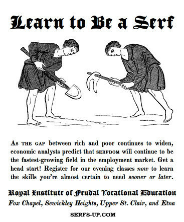 An illustration of two people dressed simply, and working the soil with hand tools. They are both hunched over. 

Learn to be a Serf

As the gap between rich and poor continues to widen, economic analysts predict that serfdom will continue to be the fastest-growing field in the employment market. Get a head start! Register for our evening classes now to learn the skills you're almost certain to need sooner or later.