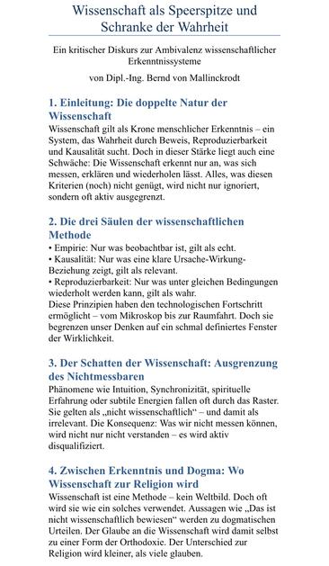 Wissenschaft als Speerspitze und Schranke der Wahrheit
Ein kritischer Diskurs zur Ambivalenz wissenschaftlicher
Erkenntnissysteme
von Dipl.-Ing. Bernd von Mallinckrodt
1. Einleitung: Die doppelte Natur der Wissenschaft
Wissenschaft gilt als Krone menschlicher Erkenntnis - ein System, das Wahrheit durch Beweis, Reproduzierbarkeit und Kausalität sucht. Doch in dieser Stärke liegt auch eine Schwäche: Die Wissenschaft erkennt nur an, was sich messen, erklären und wiederholen lässt. Alles, was diesen Kriterien (noch) nicht genügt, wird nicht nur ignoriert, sondern oft aktiv ausgegrenzt.
2. Die drei Säulen der wissenschaftlichen
Methode
• Empirie: Nur was beobachtbar ist, gilt als echt.
• Kausalität: Nur was eine klare Ursache-Wirkung-Beziehung zeigt, gilt als relevant.
• Reproduzierbarkeit: Nur was unter gleichen Bedingungen wiederholt werden kann, gilt als wahr.
Diese Prinzipien haben den technologischen Fortschritt ermöglicht - vom Mikroskop bis zur Raumfahrt. Doch sie begrenzen unser Denken auf ein schmal definiertes Fenster der Wirklichkeit.
3. Der Schatten der Wissenschaft: Ausgrenzung des Nichtmessbaren
Phänomene wie Intuition, Synchronizität, spirituelle Erfahrung oder subtile Energien fallen oft durch das Raster.
Sie gelten als „nicht wissenschaftlich" - und damit als irrelevant. Die Konsequenz: Was wir nicht messen können, wird nicht nur nicht verstanden - es wird aktiv disqualifiziert.
4. Zwischen Erkenntnis und Dogma: Wo
Wissenschaft zur Religion wird
Wissenschaft ist e