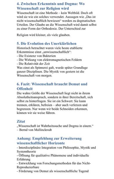 4. Zwischen Erkenntnis und Dogma: Wo
Wissenschaft zur Religion wird
Wissenschaft ist eine Methode - kein Weltbild. Doch oft wird sie wie ein solches verwendet. Aussagen wie „Das ist nicht wissenschaftlich bewiesen" werden zu dogmatischen Urteilen. Der Glaube an die Wissenschaft wird damit selbst zu einer Form der Orthodoxie. Der Unterschied zur Religion wird kleiner, als viele glauben.
5. Die Evolution des Unerklärlichen Historisch betrachtet waren viele heute etablierte Erkenntnisse einst „unwissenschaftlich":
- Die Existenz von Bakterien
- Die Wirkung von elektromagnetischen Feldern
- Die Relativität der Zeit
Was einst als Spinnerei galt, wurde später Grundlage ganzer Disziplinen. Die Mystik von gestern ist die Wissenschaft von morgen.
6. Fazit: Wissenschaft braucht Demut und Offenheit
Die wahre Größe der Wissenschaft liegt nicht in ihrem Absolutheitsanspruch, sondern in ihrer Bereitschaft, sich selbst zu hinterfragen. Sie ist ein Schwert: Sie kann trennen, erklären, befreien - aber auch verletzen und begrenzen. Nur wenn wir beide Schneiden erkennen, können wir sie weise führen.
Zitat
„Wissenschaft ist Wahrheitssuche und Dogma in einem."
- Bernd von Mallinckrodt
Anhang: Empfehlung zur Erweiterung wissenschaftlicher Horizonte
- Interdisziplinäre Integration von Philosophie, Mystik und Systemtheorie
- Öffnung für qualitative Phänomene und individuelle
Erfahrung
- Entwicklung von Forschungsmethoden für das Nicht-Reproduzierbare
- Förderung von Demut als wissenschaftliche Tugen