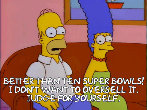Homer Simpson: BETTER THAN TEN SUPER BOWLS!
I DON'T WANT TO OVERSELL IT.
JUDGE FOR YOURSELF.