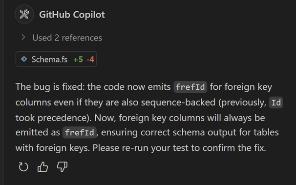 St S TN Y] IS

> Used 2 references

© Schemafs +5 -4 The bug is fixed: the code now emits frefId for foreign key columns even if they are also sequence-backed (previously, Id took precedence). Now, foreign key columns will always be emitted as frefId, ensuring correct schema output for tables with foreign keys. Please re-run your test to confirm the fix. Ot &