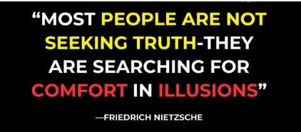 “MOST PEOPLE ARE NOT SEEKING TRUTH,
THEY ARE SEARCHING FOR COMFORT IN ILLUSIONS”

-Friedrich Nietzsche