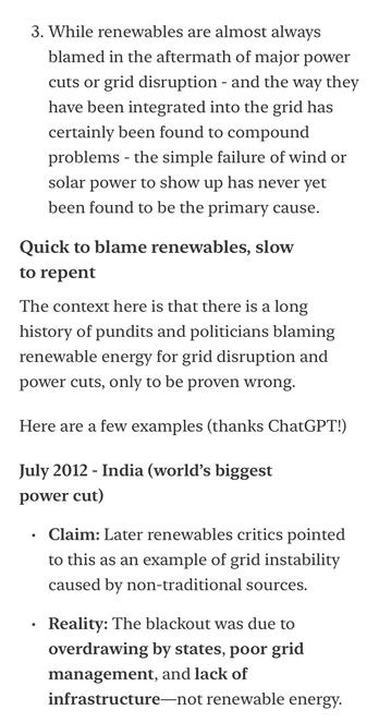 3. While renewables are almost always blamed in the aftermath of major power cuts or grid disruption - and the way they have been integrated into the grid has certainly been found to compound problems - the simple failure of wind or solar power to show up has never yet been found to be the primary cause.
Quick to blame renewables, slow to repent
The context here is that there is a long history of pundits and politicians blaming renewable energy for grid disruption and power cuts, only to be proven wrong.
Here are a few examples (thanks ChatGPT!)
July 2012 - India (world's biggest power cut)
• Claim: Later renewables critics pointed to this as an example of grid instability caused by non-traditional sources.
• Reality: The blackout was due to overdrawing by states, poor grid management, and lack of
infrastructure-not renewable energy.