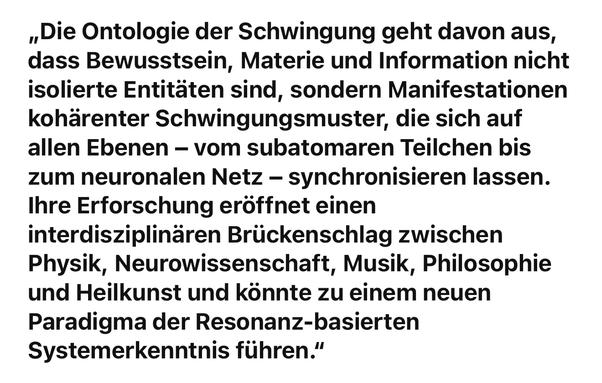 „Die Ontologie der Schwingung geht davon aus, dass Bewusstsein, Materie und Information nicht isolierte Entitäten sind, sondern Manifestationen kohärenter Schwingungsmuster, die sich auf allen Ebenen - vom subatomaren Teilchen bis zum neuronalen Netz - synchronisieren lassen.
Ihre Erforschung eröffnet einen interdisziplinären Brückenschlag zwischen Physik, Neurowissenschaft, Musik, Philosophie und Heilkunst und könnte zu einem neuen Paradigma der Resonanz-basierten
Systemerkenntnis führen."🖖
