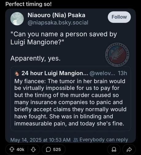 Perfect timing so! ‘ Niaouro (Nia) Psaka @niapsaka.bsky.social

"Can you name a person saved by

Luigi Mangione?"

Apparently, yes. % 24 hour Luigi Mangion... @welov... 13h My fiancee: The tumor in her brain would be virtually impossible for us to pay for but the timing of the murder caused so many insurance companies to panic and briefly accept claims they normally would have fought. She was in blinding and immeasurable pain, and today she's fine.

May 14, 2025 at 10:53 AM &2 Everybody can reply

o aok & O 525 O O