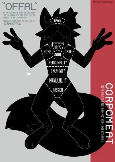 an illustration of an anthropomorphic cat drawn in the style of a butcher's meat cut diagram. her upper and lower body is segmented into sections, represented with dotted lines. her entire body is a flat black shape, with grey lines drawn overtop to represent her design details. she is posed facing the viewer.

the sections read "HOPE", "DRIVE", "CARE", "SOUL", "PERSONALITY", "CREATIVITY", "INDIVIDUALITY", "PASSION". there is a graphic of a pair of scissors cutting along the dotted line between the "CREATIVITY" and "INDVIDUALITY" sections. there is a single dotted line section at the very top of her head labelled "BRAIN".

at the top left, there is text that reads:

"OFFAL"

WITHIN THE FIRST 5 YEARS OF EMPLOYMENT, THE FOLLOWING CUTS ARE MADE FOR THE BENEFIT OF THE CORPORATION.

UNALTERED EMPLOYEES ARE SUBJECT TO TERMINATION.

at the bottom right, there is vertically-oriented text that reads:

CORPOMEAT
BREAK THEM DOWN INTO THEIR MOST PROFITABLE ESSENTIALS
