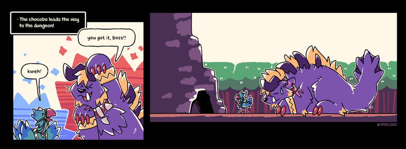 Two panel comic of chocobo (sofsh) and behemoth (gabu) going to a dungeon.

* The chocobo leads the way to the dungeon.

Chocobo: Kweh!
Behemoth: You got it, boss!

(Second panel)
Chocobo and Behemoth are show in front of the dungeon, a cave entrance in a mountain in the middle of the forest, but behemoth is about 3 times too big to even fit through the opening. Theyre both standing there silently with a closed eyes neutral -_- expression.