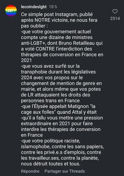 Ce simple post Instagram, publié après NOTRE victoire, ne nous fera pas oublier :

2514

-que votre gouvernement actuel compte une dizaine de ministres anti-LGBT+, dont Bruno Retailleau qui a voté CONTRE l'interdiction des thérapies de conversion en France en 2021

-que vous avez surfé sur la transphobie durant les législatives 2024 avec vos propos sur le changement de mention de genre en mairie, et alors même que vos potes de LR attaquaient les droits des personnes trans en France

-que l'Élysée appelait Matignon "la cage aux folles" quand Attal y était

-qu'il a fallu vous mettre une pression extraordinaire en 2021 pour faire interdire les thérapies de conversion en France

-que votre politique raciste, islamophobe, contre les sans papiers, contre les privé.e.s d'emplois, contre les travailleur.ses, contre la planète, nous détruit toutes et tous.