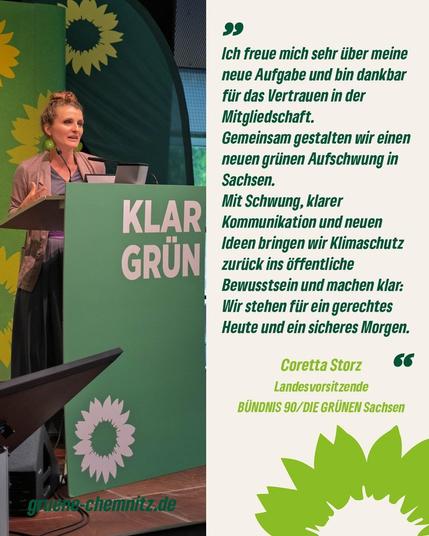 Bild zeigt links Coretta Storz an Rednerpult. Daneben rechts steht ein Zitat von ihr: "Ich freue mich sehr über meine neue Aufgabe und bin dankbar für das Vertrauen in der Mitgliedschaft.
Gemeinsam gestalten wir einem neuen Grünen Aufschwung in Sachsen.
Mit Schwung, klarer Kommunikation und neuen Ideen bringen wir Klimaschutz zurück ins öffentliche Bewusstsein und machen klar: Wir stehen für ein gerechtes Heute und ein sicheres Morgen."