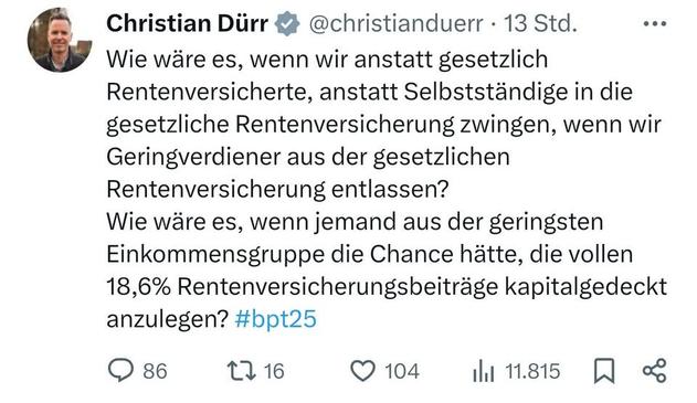 Christian Dürr & @christianduerr - 13 Std. ...
Wie wäre es, wenn wir anstatt gesetzlich
Rentenversicherte, anstatt Selbstständige in die
gesetzliche Rentenversicherung zwingen, wenn wir
Geringverdiener aus der gesetzlichen
Rentenversicherung entlassen?

Wie wäre es, wenn jemand aus der geringsten
Einkommensgruppe die Chance hätte, die vollen
18,6% Rentenversicherungsbeiträge kapitalgedeckt
anzulegen? #bpt25

QO 86 116 © 104 hi 1.815 [JQ