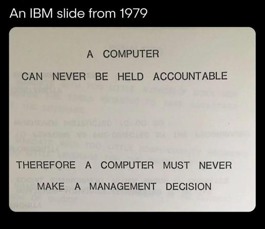 An IBM slide of 1979

A computer can never be held accountable.

Therefore a computer must never make a management decision.

Une slide de chez IBM en 1979

Un ordinateur ne peut jamais être tenu pour responsable.

Par conséquent, un ordinateur ne doit jamais prendre de décision de gestion.