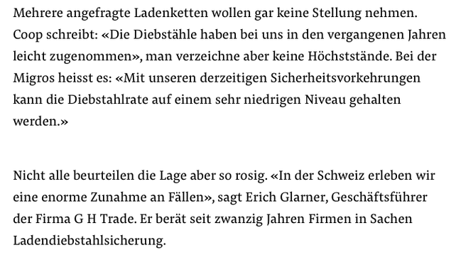 Textausriss aus einem Artikel zu Ladendiebstählen:

Mehrere angefragte Ladenketten wollen gar keine Stellung nehmen.
Coop schreibt: «Die Diebstähle haben bei uns in den vergangenen Jahren leicht zugenommen», man verzeichne aber keine Höchststände. Bei der Migros heisst es: «Mit unseren derzeitigen Sicherheitsvorkehrungen kann die Diebstahlrate auf einem sehr niedrigen Niveau gehalten werden.»

Nicht alle beurteilen die Lage aber so rosig. «In der Schweiz erleben wir eine enorme Zunahme an Fällen», sagt Erich Glarner, Geschäftsführer der Firma G H Trade. Er berät seit zwanzig Jahren Firmen in Sachen Ladendiebstahlsicherung.