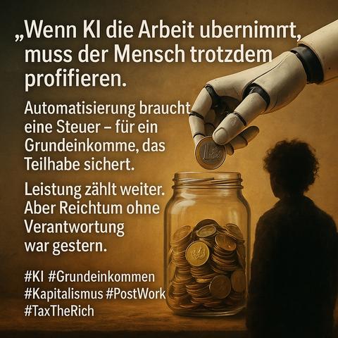 Bildbeschreibung (Kontext: KI, Automatisierung & Grundeinkommen):

Das fotorealistische Bild zeigt eine eindrucksvolle Metapher für die soziale Verantwortung im Zeitalter der Automatisierung:

Im rechten Bildteil sitzt ein Mensch – schemenhaft dargestellt, als Silhouette mit lockigem Haar – am unteren Bildrand vor einem großen Einmachglas, das bis zum Rand mit goldenen Euro-Münzen gefüllt ist.

Von oben rechts greift eine Roboterhand präzise und mechanisch in das Geschehen ein: Sie hält eine einzelne 1-Euro-Münze und lässt sie gerade in das Glas fallen – eine symbolische Geste der Weitergabe von Wertschöpfung.

Die linke Bildhälfte wird von einem kraftvollen Text überlagert:

„Wenn KI die Arbeit übernimmt, muss der Mensch trotzdem profitieren.
Automatisierung braucht eine Steuer – für ein Grundeinkommen, das Teilhabe sichert.
Leistung zählt weiter. Aber Reichtum ohne Verantwortung war gestern.“

Die begleitenden Hashtags wie #KI, #Grundeinkommen, #PostWork und #TaxTheRich rahmen das Motiv thematisch: Es geht um Gerechtigkeit im digitalen Kapitalismus, um soziale Teilhabe trotz technologischer Rationalisierung und um eine Neuverteilung ökonomischer Macht.

Die Bildkomposition verbindet visuelle Klarheit mit ethischer Tiefe – eine eindringliche Mahnung an Politik, Wirtschaft und Gesellschaft, die Zukunft nicht allein den Maschinen zu überlassen.🖖