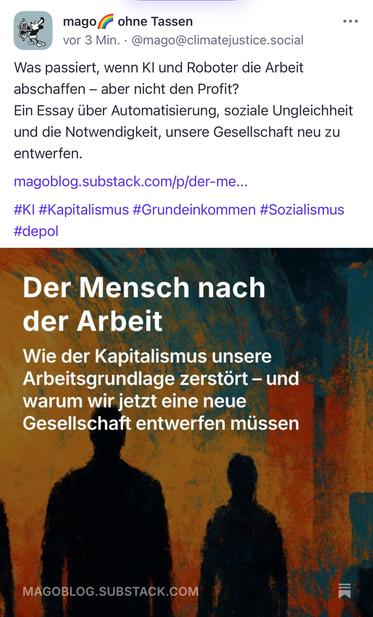 magof ohne lassen
vor 3 Min. • @mago@climatejustice.social
Was passiert, wenn Kl und Roboter die Arbeit abschaffen - aber nicht den Profit?
Ein Essay über Automatisierung, soziale Ungleichheit und die Notwendigkeit, unsere Gesellschaft neu zu entwerfen.
magoblog.substack.com/p/der-me...
#KI #Kapitalismus #Grundeinkommen #Sozialismus
#depol
Der Mensch nach der Arbeit
Wie der Kapitalismus unsere Arbeitsgrundlage zerstört - und warum wir jetzt eine neue Gesellschaft entwerfen müssen
MAGOBLOG.SUBSTACK.COM🖖