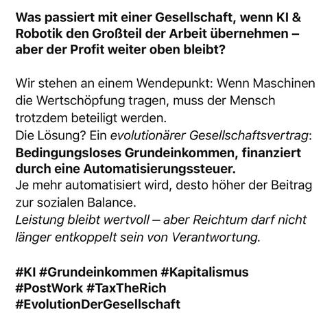Was passiert mit einer Gesellschaft, wenn KI & Robotik den Großteil der Arbeit übernehmen - aber der Profit weiter oben bleibt?
Wir stehen an einem Wendepunkt: Wenn Maschinen die Wertschöpfung tragen, muss der Mensch trotzdem beteiligt werden.
Die Lösung? Ein evolutionärer Gesellschaftsvertrag:
Bedingungsloses Grundeinkommen, finanziert durch eine Automatisierungssteuer.
Je mehr automatisiert wird, desto höher der Beitrag zur sozialen Balance.
Leistung bleibt wertvoll - aber Reichtum darf nicht länger entkoppelt sein von Verantwortung.
#KI #Grundeinkommen #Kapitalismus
#PostWork #TaxTheRich
#EvolutionDerGesellschaft🖖