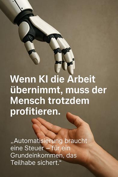 Bildbeschreibung (Kontext: Automatisierung und soziale Teilhabe):

Das Bild zeigt eine fotorealistische Metapher der modernen Zeiten: Eine menschliche Hand (unten rechts im Bild) streckt sich leicht geöffnet nach oben, während eine mechanische, humanoide Roboterhand (oben links) sich ihr sanft entgegenneigt. Zwischen beiden Händen entsteht eine visuelle Spannung – wie ein unausgesprochener Dialog zwischen Mensch und Maschine.

Der Hintergrund ist neutral und texturiert, fast wie ein Atelier- oder Laborhintergrund, was den Fokus vollständig auf die symbolische Geste zwischen Mensch und Technik lenkt.

Im Zentrum des Bildes steht der eingeblendete Text:
„Wenn KI die Arbeit übernimmt, muss der Mensch trotzdem profitieren.
Automatisierung braucht eine Steuer – für ein Grundeinkommen, das Teilhabe sichert.“*

Diese Botschaft unterstreicht die zentrale These: Technologischer Fortschritt darf nicht zu sozialem Rückschritt führen – sondern muss durch gerechte Umverteilung in ein neues Gesellschaftsmodell integriert werden.
Das Bild evoziert Assoziationen an Michelangelos „Erschaffung Adams“, jedoch im Kontext einer digitalen Zukunft.🖖