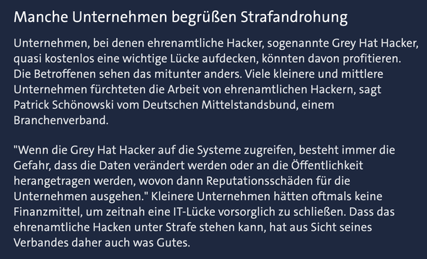 Ausriss aus dem Artikel: Unternehmen, bei denen ehrenamtliche Hacker, sogenannte Grey Hat Hacker, quasi kostenlos eine wichtige Lücke aufdecken, könnten davon profitieren. Die Betroffenen sehen das mitunter anders. Viele kleinere und mittlere Unternehmen fürchteten die Arbeit von ehrenamtlichen Hackern, sagt Patrick Schönowski vom Deutschen Mittelstandsbund, einem Branchenverband.

"Wenn die Grey Hat Hacker auf die Systeme zugreifen, besteht immer die Gefahr, dass die Daten verändert werden oder an die Öffentlichkeit herangetragen werden, wovon dann Reputationsschäden für die Unternehmen ausgehen." Kleinere Unternehmen hätten oftmals keine Finanzmittel, um zeitnah eine IT-Lücke vorsorglich zu schließen. Dass das ehrenamtliche Hacken unter Strafe stehen kann, hat aus Sicht seines Verbandes daher auch was Gutes.