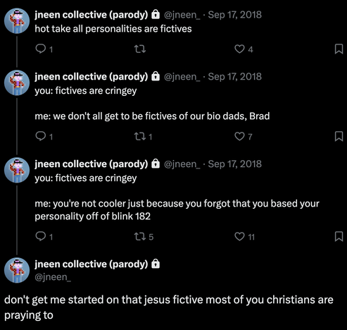 sequence of tweets from jneen collective (parody) on Sep 17, 2018:

* hot take all personalities are fictives

* you: fictives are cringey / me: we don't all get to be fictives of our bio dads, Brad

* you: fictives are cringey / me: you're not cooler just because you forgot that you based your personality off of blink 182

* don't get me started on that jesus fictive most of you christians are praying to