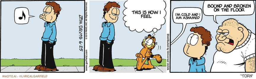 Original Garfield comic from June 25, 2010
Text replaced with lyrics from: Torn

Transcript:
• This Is How I Feel
• I'm Cold And I Am Ashamed
• Bound And Broken On The Floor


--------------
Original Text:
• Jon:  ?.
• Garfield:  Good news. One of our neighbors now has a koi pond.  BURP.
• Neighbor:  Are you the guy with the cat?