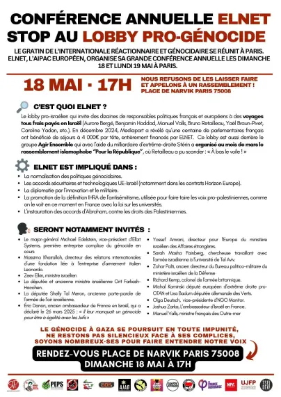 LE GRATIN DE L’INTERNATIONALE RÉACTIONNAIRE ET GÉNOCIDAIRE SE RÉUNIT À PARIS. ELNET, L’AIPAC EUROPÉEN, ORGANISE SA GRANDE CONFÉRENCE ANNUELLE LES DIMANCHE 18 ET LUNDI 19 MAI À PARIS.
18 MAI • 17H NOUS REFUSONS DE LES LAISSER FAIRE ET APPELONS À UN RASSEMBLEMENT !

C’EST QUOI ELNET ?
Le lobby pro-israélien qui invite des dizaines de responsables politiques français et européens à des voyages tous frais payés en Israël (Aurore Bergé, Benjamin Haddad, Manuel Valls, Bruno Retailleau, Yaél Braun-Pivet, Caroline Yadan, etc.). En décembre 2024, Mediapart a révélé qu’une centaine de parlementaires français ont bénéficié de séjours à 4 000€ par tête, entièrement financés par ELNET. Ce lobby est aussi derrière le groupe Agir Ensemble qui avec l’aide du milliardaire d’extrême-droite Stérin a organisé au mois de mars le rassemblement islamophobe « Pour la République », où Retailleau a pu scander : « À bas le voile ! »

ELNET EST IMPLIQUÉ DANS :
• La normalisation des politiques génocidaires.
• Les accords sécuritaires et technologiques UE-Israël (notamment dans les contrats Horizon Europe).
• La diplomatie par l’innovation et le militaire.
• La promotion de la définition IHRA de l’antisémitisme, utilisée pour faire taire les voix pro-palestiniennes, comme on le voit en ce moment en France avec la loi sur les universités.
• L’instauration des accords d’Abraham, contre les droits des Palestiniennes.