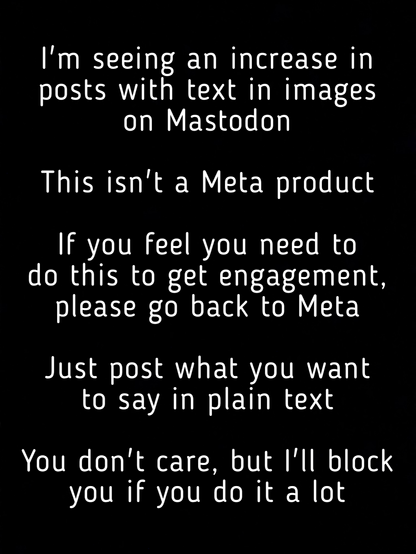 I'm seeing an increase in posts with text in images on Mastodon
This isn't a Meta product
If you feel you need to do this to get engagement, please go back to Meta
Just post what you want to say in plain text
You don't care, but l'll block you if you do it a lot