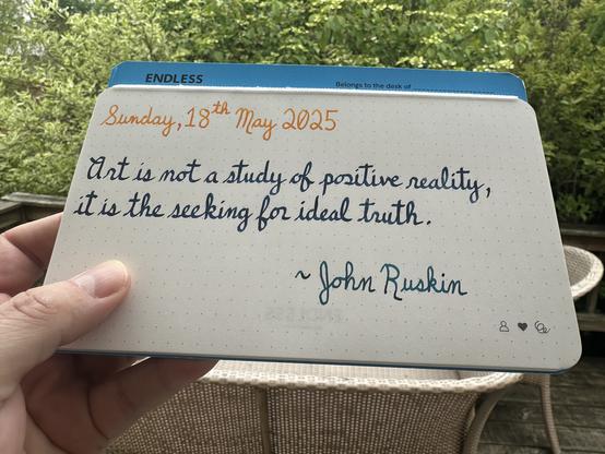 A pen quote of John Ruskin that reads, “Art is not a study of positive reality, it is the seeking for ideal truth.”

Written using Pilot Iroshizuku To-Ro, Diamine Blue-Black & Pilot Iroshizuku Ku-Jaku.