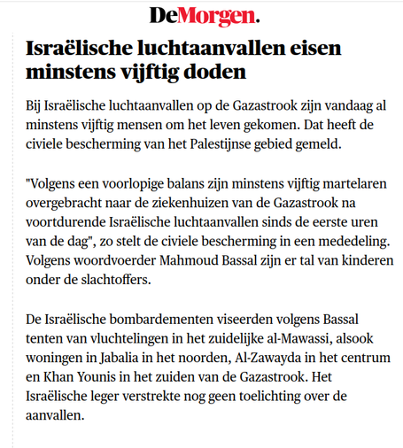 De Morgen
Israëlische luchtaanvallen eisen minstens vijftig doden

Bij Israëlische luchtaanvallen op de Gazastrook zijn vandaag al minstens vijftig mensen om het leven gekomen. Dat heeft de civiele bescherming van het Palestijnse gebied gemeld.

"Volgens een voorlopige balans zijn minstens vijftig martelaren overgebracht naar de ziekenhuizen van de Gazastrook na voortdurende Israëlische luchtaanvallen sinds de eerste uren van de dag", zo stelt de civiele bescherming in een mededeling. Volgens woordvoerder Mahmoud Bassal zijn er tal van kinderen onder de slachtoffers.

De Israëlische bombardementen viseerden volgens Bassal tenten van vluchtelingen in het zuidelijke al-Mawassi, alsook woningen in Jabalia in het noorden, Al-Zawayda in het centrum en Khan Younis in het zuiden van de Gazastrook. Het Israëlische leger verstrekte nog geen toelichting over de aanvallen.