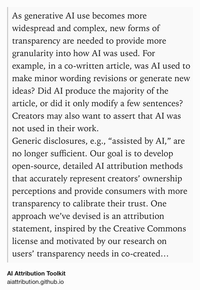 Text Shot: As generative AI use becomes more widespread and complex, new forms of transparency are needed to provide more granularity into how AI was used. For example, in a co-written article, was AI used to make minor wording revisions or generate new ideas? Did AI produce the majority of the article, or did it only modify a few sentences? Creators may also want to assert that AI was not used in their work.
Generic disclosures, e.g., “assisted by AI,” are no longer sufficient. Our goal is to develop open-source, detailed AI attribution methods that accurately represent creators’ ownership perceptions and provide consumers with more transparency to calibrate their trust. One approach we’ve devised is an attribution statement, inspired by the Creative Commons license and motivated by our research on users’ transparency needs in co-created work.