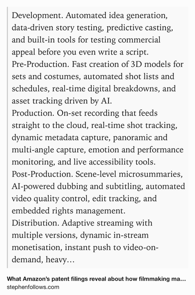 Text Shot: Development. Automated idea generation, data-driven story testing, predictive casting, and built-in tools for testing commercial appeal before you even write a script.
Pre-Production. Fast creation of 3D models for sets and costumes, automated shot lists and schedules, real-time digital breakdowns, and asset tracking driven by AI.
Production. On-set recording that feeds straight to the cloud, real-time shot tracking, dynamic metadata capture, panoramic and multi-angle capture, emotion and performance monitoring, and live accessibility tools.
Post-Production. Scene-level microsummaries, AI-powered dubbing and subtitling, automated video quality control, edit tracking, and embedded rights management.
Distribution. Adaptive streaming with multiple versions, dynamic in-stream monetisation, instant push to video-on-demand, heavy encryption and access controls, and platform-driven promotion tied to viewer engagement data.