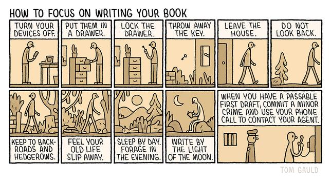 Title: How to focus on writing your book 

There follow eleven tiny images telling a story. The captions read:

Turn your devices off (a writer with a phone and laptop. The screens are dark).
Put them in a drawer. 
Lock the drawer.
Throw away the key. 
Leave the house. 
Do not look back.
Keep to backroads and hedgerows. 
Feel your old life slip away. (the writer has shed his clothes)
Sleep by day. 
Forage in the evening. 
Write by the light of the moon 
When you have a passable first draft, commit a minor crime and use your phone call to contact your agent. (the naked writer is in a prison holding a phone while an unamused police officer looks on).