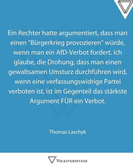 Ein Rechter hatte argumentiert, dass man einen "Bürgerkrieg provozieren" würde, wenn man ein AfD-Verbot fordert. Ich glaube, die Drohung, dass man einen gewaltsamen Umsturz durchführen wird, wenn eine verfassungswidrige Partei verboten ist, ist im Gegenteil das stärkste Argument FÜR ein Verbot.
Thomas Laschyk
VOLKSVERPETZER