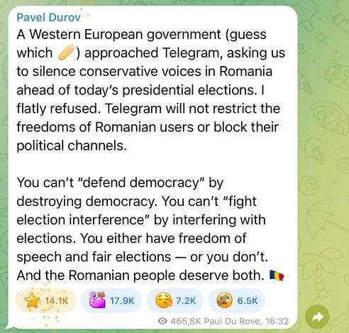 A post on the Telegram app by Pavel Durov:
“A Western European government (guess which 🥖) approached Telegram, asking us to silence conservative voices in Romania ahead of today's presidential elections. I flatly refused. Telegram will not restrict the freedoms of Romanian users or block their political channels.
You can't "defend democracy" by destroying democracy. You can't "fight election interference" by interfering with elections. You either have freedom of speech and fair elections — or you don't.
And the Romanian people deserve both. 🇷🇴”